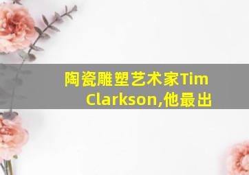 陶瓷雕塑艺术家Tim Clarkson,他最出